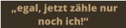 „egal, jetzt zähle nur noch ich!“