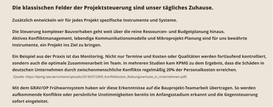 Die klassischen Felder der Projektsteuerung sind unser tägliches Zuhause.   Zusätzlich entwickeln wir für jedes Projekt spezifische Instrumente und Systeme.  Die Steuerung komplexer Bauvorhaben geht weit über die reine Ressourcen- und Budgetplanung hinaus. Aktives Konfliktmanagement, lebendige Kommunikationsmodelle und Mikroprojekt-Planung sind für uns bewährte Instrumente, ein Projekt ins Ziel zu bringen.  Ein Beispiel aus der Praxis ist das Monitoring. Nicht nur Termine und Kosten oder Qualitäten werden fortlaufend kontrolliert, sondern auch die optimale Zusammenarbeit im Team. In mehreren Studien kam KPMG zu dem Ergebnis, dass die Schäden in deutschen Unternehmen durch zwischenmenschliche Konflikte regelmäßig 20% der Personalkosten erreichen.  (Quelle: https://kpmg-law.de/content/uploads/2018/07/2009_Konfliktkosten_Reibungsverluste_in_Unternehmen.pdf)  Mit dem GRAV/OP Frühwarnsystem haben wir diese Erkenntnisse auf die Bauprojekt-Teamarbeit übertragen. So werden aufkommende Konflikte oder persönliche Unstimmigkeiten bereits im Anfangsstadium erkannt und die Gegensteuerung sofort eingeleitet.